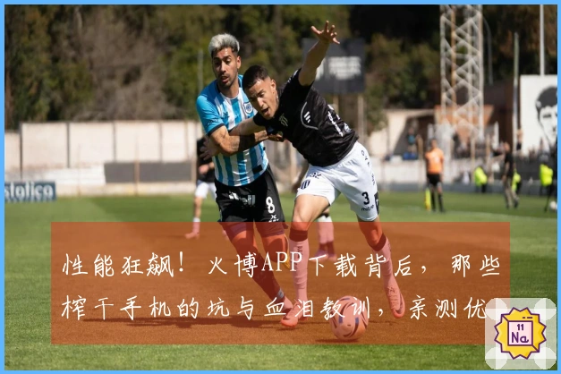 性能狂飙！火博APP下载背后，那些榨干手机的坑与血泪教训，亲测优化技巧大公开