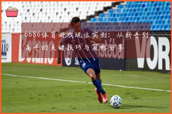 6686体育游戏玩法实测：从新手到高手的关键技巧与策略分享