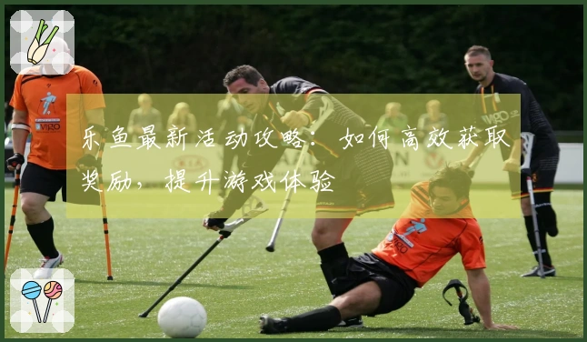 乐鱼最新活动攻略：如何高效获取奖励，提升游戏体验