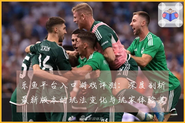 乐鱼平台入口游戏评测：深度剖析最新版本的玩法变化与玩家体验差异