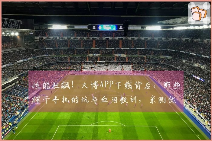 性能狂飙！火博APP下载背后，那些榨干手机的坑与血泪教训，亲测优化技巧大公开