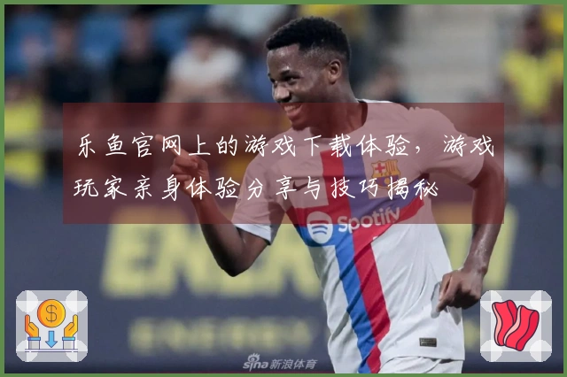 乐鱼官网上的游戏下载体验，游戏玩家亲身体验分享与技巧揭秘