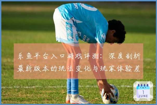 乐鱼平台入口游戏评测：深度剖析最新版本的玩法变化与玩家体验差异