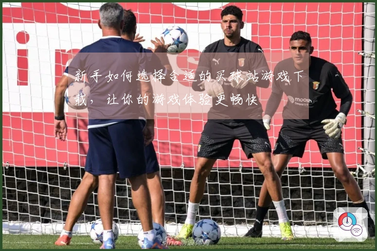 新手如何选择合适的买球站游戏下载，让你的游戏体验更畅快