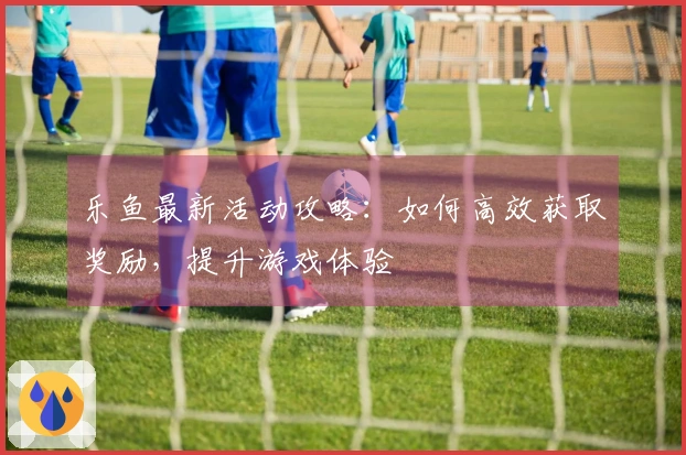 乐鱼最新活动攻略：如何高效获取奖励，提升游戏体验
