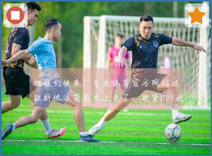 姐妹们快来！乐竞体育官方网站这款新玩法简直太上头了，赶紧get这波操作！